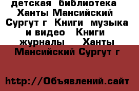 детская  библиотека - Ханты-Мансийский, Сургут г. Книги, музыка и видео » Книги, журналы   . Ханты-Мансийский,Сургут г.